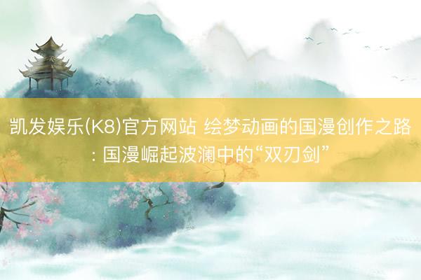 凯发娱乐(K8)官方网站 绘梦动画的国漫创作之路: 国漫崛起波澜中的“双刃剑”