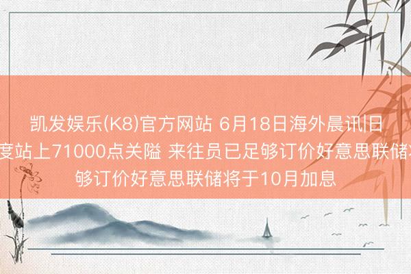 凯发娱乐(K8)官方网站 6月18日海外晨讯|日经225指数初度站上71000点关隘 来往员已足够订价好意思联储将于10月加息