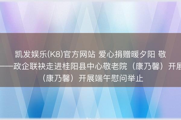 凯发娱乐(K8)官方网站 爱心捐赠暖夕阳 敬老义举润桑榆——政企联袂走进桂阳县中心敬老院(康乃馨)开展端午慰问举止